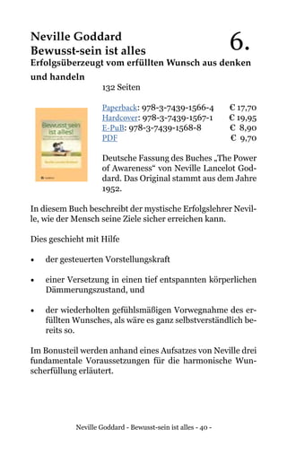 Neville Goddard - Bewusst-sein ist alles - 40 -
Neville Goddard
Bewusst-sein ist alles
Erfolgsüberzeugt vom erfüllten Wunsch aus denken
und handeln
132 Seiten
Paperback: 978-3-7439-1566-4 € 17,70
Hardcover: 978-3-7439-1567-1 € 19,95
E-PuB: 978-3-7439-1568-8 € 8,90
PDF	 			 € 9,70
Deutsche Fassung des Buches „The Power
of Awareness“ von Neville Lancelot God-
dard. Das Original stammt aus dem Jahre
1952.
In diesem Buch beschreibt der mystische Erfolgslehrer Nevil-
le, wie der Mensch seine Ziele sicher erreichen kann.
Dies geschieht mit Hilfe
•	 der gesteuerten Vorstellungskraft
•	 einer Versetzung in einen tief entspannten körperlichen
Dämmerungszustand, und
•	 der wiederholten gefühlsmäßigen Vorwegnahme des er-
füllten Wunsches, als wäre es ganz selbstverständlich be-
reits so.
Im Bonusteil werden anhand eines Aufsatzes von Neville drei
fundamentale Voraussetzungen für die harmonische Wun-
scherfüllung erläutert.
6.
 