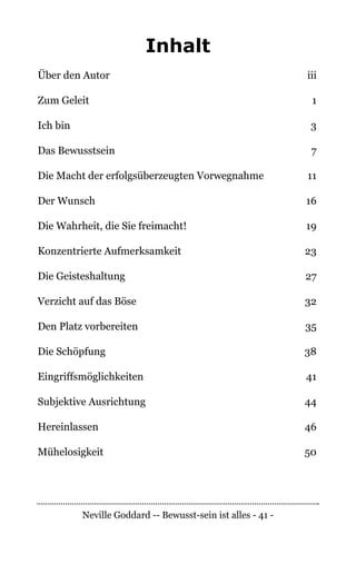 Neville Goddard -- Bewusst-sein ist alles - 41 -
Inhalt
Über den Autor	 iii
Zum Geleit	 1
Ich bin	 3
Das Bewusstsein	 7
Die Macht der erfolgsüberzeugten Vorwegnahme	 11
Der Wunsch	 16
Die Wahrheit, die Sie freimacht!	 19
Konzentrierte Aufmerksamkeit	 23
Die Geisteshaltung	 27
Verzicht auf das Böse	 32
Den Platz vorbereiten	 35
Die Schöpfung	 38
Eingriffsmöglichkeiten	 41
Subjektive Ausrichtung	 44
Hereinlassen	46
Mühelosigkeit	50
 