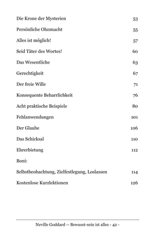 Neville Goddard -- Bewusst-sein ist alles - 42 -
Die Krone der Mysterien	 53
Persönliche Ohnmacht	 55
Alles ist möglich!	 57
Seid Täter des Wortes!	 60
Das Wesentliche	 63
Gerechtigkeit	67
Der freie Wille	 71
Konsequente Beharrlichkeit	 76
Acht praktische Beispiele	 80
Fehlanwendungen	101
Der Glaube	 106
Das Schicksal	 110
Ehrerbietung	112
Boni:
Selbstbeobachtung, Zielfestlegung, Loslassen	 114
	
Kostenlose Kurzlektionen 	 126
 