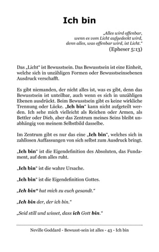 Neville Goddard - Bewusst-sein ist alles - 43 - Ich bin
Ich bin
„Alles wird offenbar,
wenn es vom Licht aufgedeckt wird,
denn alles, was offenbar wird, ist Licht.“
(Epheser 5:13)
Das „Licht“ ist Bewusstsein. Das Bewusstsein ist eine Einheit,
welche sich in unzähligen Formen oder Bewusstseinsebenen
Ausdruck verschafft.
Es gibt niemanden, der nicht alles ist, was es gibt, denn das
Bewusstsein ist unteilbar, auch wenn es sich in unzähligen
Ebenen ausdrückt. Beim Bewusstsein gibt es keine wirkliche
Trennung oder Lücke. „Ich bin“ kann nicht aufgeteilt wer-
den. Ich sehe mich vielleicht als Reichen oder Armen, als
Bettler oder Dieb, aber das Zentrum meines Seins bleibt un-
abhängig von meinem Selbstbild dasselbe.
Im Zentrum gibt es nur das eine „Ich bin“, welches sich in
zahllosen Auffassungen von sich selbst zum Ausdruck bringt.
„Ich bin“ ist die Eigendefinition des Absoluten, das Funda-
ment, auf dem alles ruht.
„Ich bin“ ist die wahre Ursache.
„Ich bin“ ist die Eigendefinition Gottes.
„Ich bin“ hat mich zu euch gesandt.“
„Ich bin der, der ich bin.“
„Seid still und wisset, dass ich Gott bin.“
 