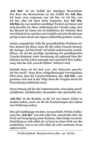 Neville Goddard - Bewusst-sein ist alles - 44 - Ich bin
„Ich bin“ ist ein Gefühl der ständigen Bewusstheit.
Der Kern des Bewusstseins ist das Gefühl des Ich bin.
Ich kann zwar vergessen, wer ich bin, wo ich bin, was
ich bin, aber ich kann nicht vergessen, dass ich bin.
Ich bin das, was inmitten unzähliger Formen auf immer und
ewig dasselbe ist. Diese Aufdeckung der Ursache zeigt, dass
der Mensch im Guten wie im Schlechten der Gebieter über
sein Schicksal ist, und dass sein Umfeld und seine Reaktionen
auf das Leben durch sein eigenes Selbstbild gestaltet werden.
Anders ausgedrückt: Falls Sie gesundheitliche Probleme ha-
ben, können Sie dann, wenn Sie die wahre Ursache kennen,
die Aussage „Ich bin krank“ auf nichts anderes mehr zurück-
führen, als auf die jeweilige Anordnung der grundlegenden
Ursache/Substanz, einer Anordnung, die aufgrund Ihrer Re-
aktionen auf das Leben zustande kam und durch Ihre Auffas-
sung, dass Sie sich „unwohl fühlten“ definiert wird.
Deshalb lesen wir bei Joel 3:10: „Der Schwache spreche:
Ich bin stark!“, denn diese erfolgsüberzeugte Vorwegnahme
führt dazu, dass die Ursache/Substanz, das „Ich bin“, neu
geordnet wird und in der Folge dann die Vorgabe durch die
Neuordnung ausdrücken muss.
Dieses Prinzip gilt für alle Lebensbereiche, seien diese gesell-
schaftlicher, intellektueller, finanzieller oder spiritueller Art.
„Ich bin“ ist die Realität, an die wir uns immer wieder zu
wenden haben, wenn wir für die Erscheinungen des Lebens
eine Erklärung suchen.
Dies gilt unabhängig von dem, was geschieht. Welche Auffas-
sung das „Ich bin“ von sich selbst hat, entscheidet über die
Form und Ausprägung seiner Existenz. Alles hängt von seiner
Einstellung zu sich selbst ab; es kann in seiner Welt nur das
ausdrücken, was es von sich selbst als wahr annimmt, etwas
anderes nicht.
 