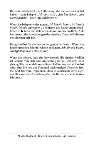Neville Goddard - Bewusst-sein ist alles - 45 - Ich bin
Deshalb entscheidet die Auffassung, die Sie von sich selbst
haben - zum Beispiel „Ich bin stark“, „Ich bin sicher“, „Ich
werde geliebt“ - über Ihre Erlebniswelt.
Wenn Sie beispielsweise sagen: „Ich bin ein Mann, ich bin ein
Vater, ich bin Europäer“, definieren Sie keine unterschied-
lichen Ich bins; Sie definieren damit unterschiedliche Auf-
fassungen oder Anordnungen der einzigen Ursache/Substanz
des einzigen Ich bin.
Das gilt selbst für die Erscheinungen in der Natur. Wenn der
Baum sprechen könnte, würde er sagen: „Ich bin ein Baum,
ein Apfelbaum, ein Obstbaum“.
Wenn Sie wissen, dass das Bewusstsein die einzige Realität
ist, welche von sich eine Auffassung als gut, schlecht oder
gleichgültig hat und dann zu dieser Auffassung von sich selbst
wird, sind Sie von der Tyrannei nachrangiger Ursachen frei.
Sie sind frei vom Irrglauben, dass es außerhalb Ihres eige-
nen Bewusstseins Ursachen gäbe, die Ihr Leben beeinflussen
könnten...
 