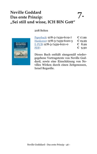 Neville Godddard - Das erste Prinzip - 46 -
Neville Goddard
Das erste Prinzip:
„Sei still und wisse, ICH BIN Gott“
208 Seiten
Paperback: 978-3-7439-6119-7 € 17,99
Hardcover: 978-3-7439-6120-3 € 19,99
E-PUB: 978-3-7439-6121-0	 € 8,99
PDF:			 	 € 9,90
Dieses Buch enthält sinngemäß wieder-
gegebene Vortragstexte von Neville God-
dard, sowie eine Einschätzung von Ne-
villes Wirken durch einen Zeitgenossen,
Israel Regardie.
7.
 