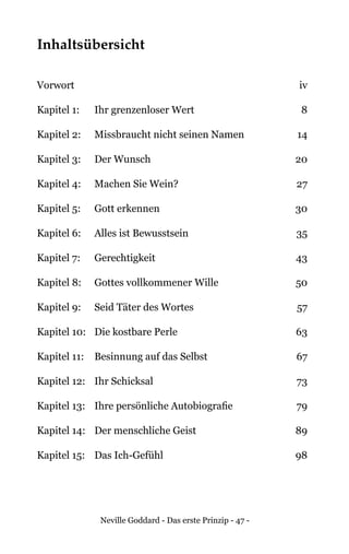 Neville Goddard - Das erste Prinzip - 47 -
Inhaltsübersicht
Vorwort	iv
Kapitel 1: 	 Ihr grenzenloser Wert	 8
Kapitel 2: 	 Missbraucht nicht seinen Namen 	 14
Kapitel 3: 	 Der Wunsch	 20
Kapitel 4: 	 Machen Sie Wein?	 27
Kapitel 5: 	 Gott erkennen	 30
Kapitel 6: 	 Alles ist Bewusstsein	 35
Kapitel 7: 	 Gerechtigkeit	 43
Kapitel 8: 	 Gottes vollkommener Wille	 50
Kapitel 9: 	 Seid Täter des Wortes	 57
Kapitel 10: 	 Die kostbare Perle	 63
Kapitel 11:	 Besinnung auf das Selbst	 67
Kapitel 12:	 Ihr Schicksal	 73
Kapitel 13:	 Ihre persönliche Autobiografie	 79
Kapitel 14:	 Der menschliche Geist	 89
Kapitel 15:	 Das Ich-Gefühl	 98
 