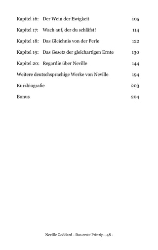 Neville Goddard - Das erste Prinzip - 48 -
Kapitel 16:	 Der Wein der Ewigkeit	 105
Kapitel 17:	 Wach auf, der du schläfst!	 114
Kapitel 18: 	 Das Gleichnis von der Perle	 122
Kapitel 19:	 Das Gesetz der gleichartigen Ernte	 130
Kapitel 20:	 Regardie über Neville	 144
Weitere deutschsprachige Werke von Neville	 194
Kurzbiografie	 203
Bonus		 204
 