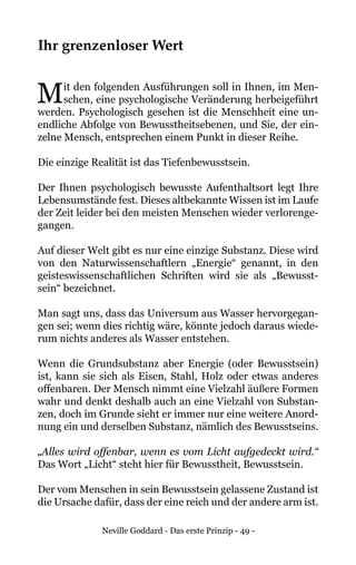 Neville Goddard - Das erste Prinzip - 49 -
Ihr grenzenloser Wert
Mit den folgenden Ausführungen soll in Ihnen, im Men-
schen, eine psychologische Veränderung herbeigeführt
werden. Psychologisch gesehen ist die Menschheit eine un-
endliche Abfolge von Bewusstheitsebenen, und Sie, der ein-
zelne Mensch, entsprechen einem Punkt in dieser Reihe.
Die einzige Realität ist das Tiefenbewusstsein.
Der Ihnen psychologisch bewusste Aufenthaltsort legt Ihre
Lebensumstände fest. Dieses altbekannte Wissen ist im Laufe
der Zeit leider bei den meisten Menschen wieder verlorenge-
gangen.
Auf dieser Welt gibt es nur eine einzige Substanz. Diese wird
von den Naturwissenschaftlern „Energie“ genannt, in den
geisteswissenschaftlichen Schriften wird sie als „Bewusst-
sein“ bezeichnet.
Man sagt uns, dass das Universum aus Wasser hervorgegan-
gen sei; wenn dies richtig wäre, könnte jedoch daraus wiede-
rum nichts anderes als Wasser entstehen.
Wenn die Grundsubstanz aber Energie (oder Bewusstsein)
ist, kann sie sich als Eisen, Stahl, Holz oder etwas anderes
offenbaren. Der Mensch nimmt eine Vielzahl äußere Formen
wahr und denkt deshalb auch an eine Vielzahl von Substan-
zen, doch im Grunde sieht er immer nur eine weitere Anord-
nung ein und derselben Substanz, nämlich des Bewusstseins.
„Alles wird offenbar, wenn es vom Licht aufgedeckt wird.“
Das Wort „Licht“ steht hier für Bewusstheit, Bewusstsein.
Der vom Menschen in sein Bewusstsein gelassene Zustand ist
die Ursache dafür, dass der eine reich und der andere arm ist.
 