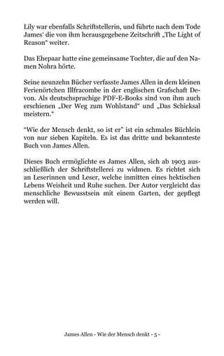 James Allen - Wie der Mensch denkt - 5 -
Lily war ebenfalls Schriftstellerin, und führte nach dem Tode
James‘ die von ihm herausgegebene Zeitschrift „The Light of
Reason“ weiter.
Das Ehepaar hatte eine gemeinsame Tochter, die auf den Na-
men Nohra hörte.
Seine neunzehn Bücher verfasste James Allen in dem kleinen
Ferienörtchen Illfracombe in der englischen Grafschaft De-
von. Als deutschsprachige PDF-E-Books sind von ihm auch
erschienen „Der Weg zum Wohlstand“ und „Das Schicksal
meistern.“
“Wie der Mensch denkt, so ist er” ist ein schmales Büchlein
von nur sieben Kapiteln. Es ist das dritte und bekannteste
Buch von James Allen.
Dieses Buch ermöglichte es James Allen, sich ab 1903 aus-
schließlich der Schriftstellerei zu widmen. Es richtet sich
an Leserinnen und Leser, welche inmitten eines hektischen
Lebens Weisheit und Ruhe suchen. Der Autor vergleicht das
menschliche Bewusstsein mit einem Garten, der gepflegt
werden will.
 