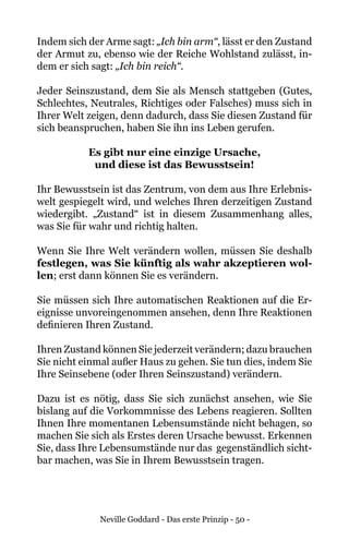 Neville Goddard - Das erste Prinzip - 50 -
Indem sich der Arme sagt: „Ich bin arm“, lässt er den Zustand
der Armut zu, ebenso wie der Reiche Wohlstand zulässt, in-
dem er sich sagt: „Ich bin reich“.
Jeder Seinszustand, dem Sie als Mensch stattgeben (Gutes,
Schlechtes, Neutrales, Richtiges oder Falsches) muss sich in
Ihrer Welt zeigen, denn dadurch, dass Sie diesen Zustand für
sich beanspruchen, haben Sie ihn ins Leben gerufen.
Es gibt nur eine einzige Ursache,
und diese ist das Bewusstsein!
Ihr Bewusstsein ist das Zentrum, von dem aus Ihre Erlebnis-
welt gespiegelt wird, und welches Ihren derzeitigen Zustand
wiedergibt. „Zustand“ ist in diesem Zusammenhang alles,
was Sie für wahr und richtig halten.
Wenn Sie Ihre Welt verändern wollen, müssen Sie deshalb
festlegen, was Sie künftig als wahr akzeptieren wol-
len; erst dann können Sie es verändern.
Sie müssen sich Ihre automatischen Reaktionen auf die Er-
eignisse unvoreingenommen ansehen, denn Ihre Reaktionen
definieren Ihren Zustand.
Ihren Zustand können Sie jederzeit verändern; dazu brauchen
Sie nicht einmal außer Haus zu gehen. Sie tun dies, indem Sie
Ihre Seinsebene (oder Ihren Seinszustand) verändern.
Dazu ist es nötig, dass Sie sich zunächst ansehen, wie Sie
bislang auf die Vorkommnisse des Lebens reagieren. Sollten
Ihnen Ihre momentanen Lebensumstände nicht behagen, so
machen Sie sich als Erstes deren Ursache bewusst. Erkennen
Sie, dass Ihre Lebensumstände nur das gegenständlich sicht-
bar machen, was Sie in Ihrem Bewusstsein tragen.
 