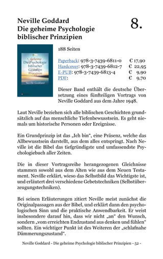 Neville Goddard - Die geheime Psychologie biblischer Prinzipien - 52 -
Neville Goddard
Die geheime Psychologie
biblischer Prinzipien
188 Seiten
Paperback: 978-3-7439-6811-0 € 17,90
Hardcover: 978-3-7439-6812-7 € 22,95
E-PUB: 978-3-7439-6813-4	 € 9,90
PDF:			 	 € 9,70
Dieser Band enthält die deutsche Über-
setzung eines fünfteiligen Vortrags von
Neville Goddard aus dem Jahre 1948.
Laut Neville beziehen sich alle biblischen Geschichten grund-
sätzlich auf das menschliche Tiefenbewusstsein. Es geht nie-
mals um historische Personen oder Ereignisse.
Ein Grundprinzip ist das „Ich bin“, eine Präsenz, welche das
Allbewusstsein darstellt, aus dem alles entspringt. Nach Ne-
ville ist die Bibel das tiefgründigste und umfassendste Psy-
chologiebuch aller Zeiten.
Die in dieser Vortragsreihe herangezogenen Gleichnisse
stammen sowohl aus dem Alten wie aus dem Neuen Testa-
ment. Neville erklärt, wieso das Selbstbild das Wichtigste ist,
und erläutert drei verschiedene Gebetstechniken (Selbstüber-
zeugungstechniken).
Bei seinen Erläuterungen zitiert Neville meist zunächst die
Originalpassagen aus der Bibel, und erklärt dann den psycho-
logischen Sinn und die praktische Anwendbarkeit. Er weist
insbesondere darauf hin, dass wir nicht „an“ den Wunsch,
sondern „vom erreichten Endzustand aus denken und fühlen“
sollten. Ein wichtiger Punkt ist des Weiteren der „schlafnahe
Dämmerungszustand“.
8.
 