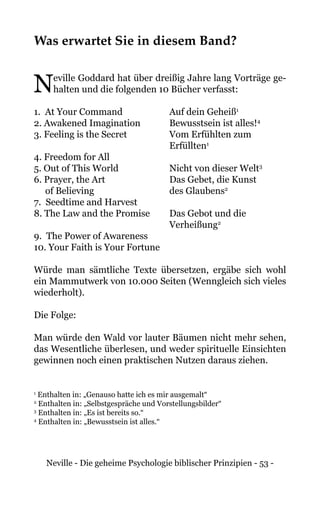 Neville - Die geheime Psychologie biblischer Prinzipien - 53 -
Was erwartet Sie in diesem Band?
Neville Goddard hat über dreißig Jahre lang Vorträge ge-
halten und die folgenden 10 Bücher verfasst:
1. At Your Command		 Auf dein Geheiß1
2. Awakened Imagination		 Bewusstsein ist alles!4
3. Feeling is the Secret		 Vom Erfühlten zum
		Erfüllten1
4. Freedom for All
5. Out of This World		 Nicht von dieser Welt3
6. Prayer, the Art 		 Das Gebet, die Kunst
of Believing		 des Glaubens2
7. Seedtime and Harvest
8. The Law and the Promise		 Das Gebot und die
		Verheißung2
9. The Power of Awareness
10. Your Faith is Your Fortune
Würde man sämtliche Texte übersetzen, ergäbe sich wohl
ein Mammutwerk von 10.000 Seiten (Wenngleich sich vieles
wiederholt).
Die Folge:
Man würde den Wald vor lauter Bäumen nicht mehr sehen,
das Wesentliche überlesen, und weder spirituelle Einsichten
gewinnen noch einen praktischen Nutzen daraus ziehen.
1
Enthalten in: „Genauso hatte ich es mir ausgemalt“
2
Enthalten in: „Selbstgespräche und Vorstellungsbilder“
3
Enthalten in: „Es ist bereits so.“
4
Enthalten in: „Bewusstsein ist alles.“
 