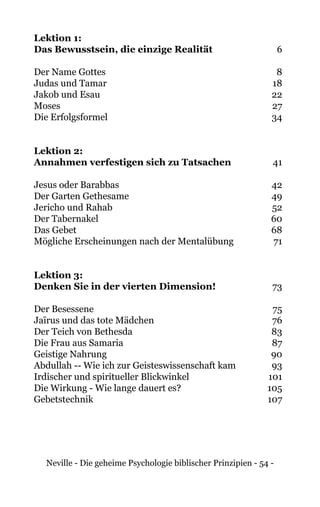 Neville - Die geheime Psychologie biblischer Prinzipien - 54 -
Lektion 1:
Das Bewusstsein, die einzige Realität	 6
Der Name Gottes	 8	
Judas und Tamar	 18
Jakob und Esau	 22
Moses	27
Die Erfolgsformel	 34
Lektion 2:
Annahmen verfestigen sich zu Tatsachen	41
Jesus oder Barabbas	 42
Der Garten Gethesame	 49
Jericho und Rahab	 52
Der Tabernakel	 60
Das Gebet	 68
Mögliche Erscheinungen nach der Mentalübung	 71
Lektion 3:
Denken Sie in der vierten Dimension!	73
Der Besessene	 75
Jaïrus und das tote Mädchen	 76
Der Teich von Bethesda	 83
Die Frau aus Samaria	 87
Geistige Nahrung	 90
Abdullah -- Wie ich zur Geisteswissenschaft kam	 93
Irdischer und spiritueller Blickwinkel	 101
Die Wirkung - Wie lange dauert es?	 105
Gebetstechnik	107
 