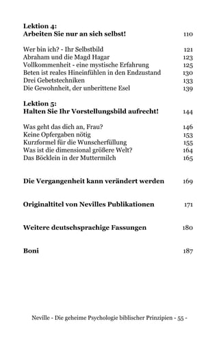 Neville - Die geheime Psychologie biblischer Prinzipien - 55 -
Lektion 4:
Arbeiten Sie nur an sich selbst!	110
Wer bin ich? - Ihr Selbstbild	 121
Abraham und die Magd Hagar	 123
Vollkommenheit - eine mystische Erfahrung	 125
Beten ist reales Hineinfühlen in den Endzustand 	 130
Drei Gebetstechniken 	 133
Die Gewohnheit, der unberittene Esel	 139
Lektion 5:
Halten Sie Ihr Vorstellungsbild aufrecht!	144
Was geht das dich an, Frau?	 146
Keine Opfergaben nötig	 153
Kurzformel für die Wunscherfüllung	 155
Was ist die dimensional größere Welt?	 164
Das Böcklein in der Muttermilch	 165
Die Vergangenheit kann verändert werden	169
Originaltitel von Nevilles Publikationen	 171
Weitere deutschsprachige Fassungen	 180
Boni	187
 