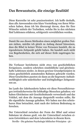Neville - Die geheime Psychologie biblischer Prinzipien - 56 -
Das Bewusstsein, die einzige Realität!
Diese Kursreihe ist sehr praxisorientiert. Ich hoffe deshalb,
dass alle Anwesenden eine klare Vorstellung von ihren Wün-
schen haben, denn ich bin überzeugt davon, dass Sie Ihre
Wünsche mittels der Techniken, welche Sie in den nächsten
fünf Lektionen erfahren, erfolgreich verwirklichen werden.
Damit Sie aus diesen Methoden einen möglichst großen Nut-
zen ziehen, möchte ich gleich zu Anfang darauf hinweisen,
dass die Bibel in keiner Weise von Personen handelt, die zu
irgendeinem Zeitpunkt gelebt haben. Sie handelt auch nicht
von Begebenheiten, die sich auf dieser Erde zugetragen ha-
ben.
Die Verfasser berichteten nicht etwa von geschichtlichen
Ereignissen, sondern schrieben sinnbildliche und gleichnis-
hafte Lektionen nieder, in denen gewisse Grundprinzipien in
einen geschichtlich anmutenden Rahmen gebracht wurden.
Diese Geschichten passten sie dann an die begrenzte Aufnah-
mefähigkeit sehr unkritischer und leichtgläubiger Zeitgenos-
sen an.
Im Laufe der Jahrhunderte haben wir diese Personifizierun-
gen irrtümlicherweise für leibhaftige Menschen gehalten; wir
haben Gleichnisse mit Geschichtskunde verwechselt und das
Vehikel, mit dem die Aussage dargestellt werden sollte, für
die eigentliche Aussage gehalten. Wir haben nur den schein-
baren Sinn betrachtet, statt nach der tieferen Bedeutung zu
forschen.
Der Unterschied zwischen der Form der Bibel und seiner
Substanz ist ebenso groß, wie der Unterschied zwischen ei-
nem Getreidekorn und dem Lebenskeim in diesem Korn.
 