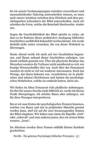 Neville - Die geheime Psychologie biblischer Prinzipien - 57 -
So wie unsere Verdauungsorgane zwischen verwertbarer und
auszuscheidender Nahrung unterscheiden müssen, so muss
auch unsere Intuition zwischen dem Gleichnis und dem psy-
chologischen Lebenskern der Bibel unterscheiden. Auch wir
scheiden die Form, welche die Botschaft überbrachte, wieder
aus.
Gegen die Geschichtlichkeit der Bibel spricht zu vieles, als
dass es im Rahmen dieser praktischen Auslegung biblischer
Geschichten ausführlich behandelt werden könnte. Ich werde
deshalb nicht weiter versuchen, Sie von dieser Wahrheit zu
überzeugen.
Heute Abend werde ich mich auf vier Geschichten begren-
zen, und Ihnen anhand dieser Geschichten aufzeigen, was
damit wirklich gemeint war. Über die physische Struktur des
Menschen wussten die Verfasser nicht annähernd so viel, wie
heutige Wissenschaftler dies tun. Auch über das Firmament
wussten sie nicht so viel wie moderne Astronomen. Doch das
Wenige, das ihnen bekannt war, verarbeiteten sie in phalli-
schen und solaren Gleichnissen und bauten die psychologi-
schen Wahrheiten, welche sie entdeckt hatten, darin ein.
Wir finden im Alten Testament viele phallische Anbetungen.
Da dies für unsere Zwecke nicht hilfreich ist, werde ich diesen
Punkt überspringen, ich möchte Ihnen aber aufzeigen, wie
Sie diese Passagen interpretieren.
Bevor wir zum Ersten der psychologischen Dramen kommen,
welches von Ihnen und mir in praktischer Hinsicht genutzt
werden kann, darf ich auf die zwei herausragenden Namen
der Bibel eingehen: Wir haben zum einen die Begriffe „Gott“
oder „Jehovah“ und zum anderen jenen, den wir seinen Sohn
nennen: „Jesus“.
Im Altertum wurden diese Namen mithilfe kleiner Symbole
geschrieben.
 