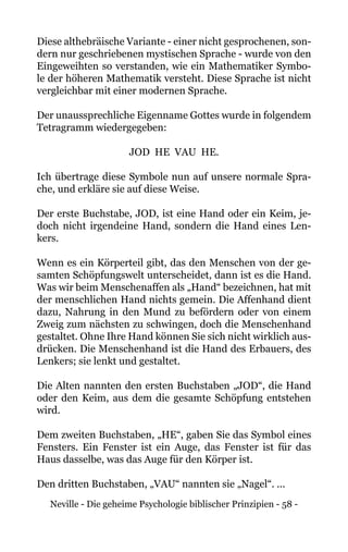 Neville - Die geheime Psychologie biblischer Prinzipien - 58 -
Diese althebräische Variante - einer nicht gesprochenen, son-
dern nur geschriebenen mystischen Sprache - wurde von den
Eingeweihten so verstanden, wie ein Mathematiker Symbo-
le der höheren Mathematik versteht. Diese Sprache ist nicht
vergleichbar mit einer modernen Sprache.
Der unaussprechliche Eigenname Gottes wurde in folgendem
Tetragramm wiedergegeben:
JOD HE VAU HE.
Ich übertrage diese Symbole nun auf unsere normale Spra-
che, und erkläre sie auf diese Weise.
Der erste Buchstabe, JOD, ist eine Hand oder ein Keim, je-
doch nicht irgendeine Hand, sondern die Hand eines Len-
kers.
Wenn es ein Körperteil gibt, das den Menschen von der ge-
samten Schöpfungswelt unterscheidet, dann ist es die Hand.
Was wir beim Menschenaffen als „Hand“ bezeichnen, hat mit
der menschlichen Hand nichts gemein. Die Affenhand dient
dazu, Nahrung in den Mund zu befördern oder von einem
Zweig zum nächsten zu schwingen, doch die Menschenhand
gestaltet. Ohne Ihre Hand können Sie sich nicht wirklich aus-
drücken. Die Menschenhand ist die Hand des Erbauers, des
Lenkers; sie lenkt und gestaltet.
Die Alten nannten den ersten Buchstaben „JOD“, die Hand
oder den Keim, aus dem die gesamte Schöpfung entstehen
wird.
Dem zweiten Buchstaben, „HE“, gaben Sie das Symbol eines
Fensters. Ein Fenster ist ein Auge, das Fenster ist für das
Haus dasselbe, was das Auge für den Körper ist.
Den dritten Buchstaben, „VAU“ nannten sie „Nagel“. ...
 