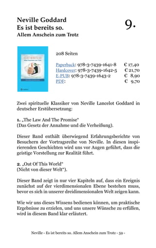 Neville - Es ist bereits so. Allem Anschein zum Trotz - 59 -
Neville Goddard
Es ist bereits so.
Allem Anschein zum Trotz
208 Seiten
Paperback: 978-3-7439-1641-8 € 17,40
Hardcover: 978-3-7439-1642-5 € 21,70
E-PUB: 978-3-7439-1643-2	 € 8,90
PDF: 			 € 9,70
Zwei spirituelle Klassiker von Neville Lancelot Goddard in
deutscher Erstübersetzung:
1. „The Law And The Promise“
(Das Gesetz der Annahme und die Verheißung).
Dieser Band enthält überwiegend Erfahrungsberichte von
Besuchern der Vortragsreihe von Neville. In diesen inspi-
rierenden Geschichten wird uns vor Augen geführt, dass die
geistige Vorstellung zur Realität führt.
2. „Out Of This World“
(Nicht von dieser Welt“).
Dieser Band zeigt in nur vier Kapiteln auf, dass ein Ereignis
zunächst auf der vierdimensionalen Ebene bestehen muss,
bevor es sich in unserer dreidimensionalen Welt zeigen kann.
Wie wir uns dieses Wissens bedienen können, um praktische
Ergebnisse zu erzielen, und uns unsere Wünsche zu erfüllen,
wird in diesem Band klar erläutert.
9.
 