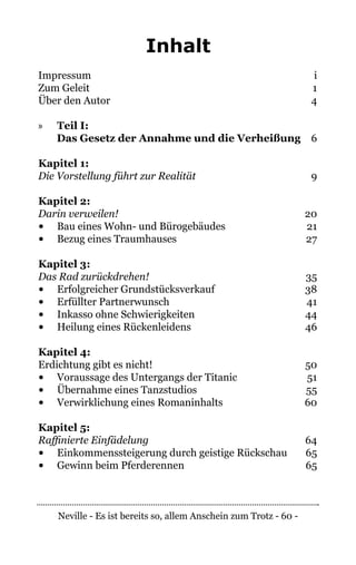 Neville - Es ist bereits so, allem Anschein zum Trotz - 60 -
Inhalt
Impressum	i
Zum Geleit	 1
Über den Autor 	 4
»» Teil I:
Das Gesetz der Annahme und die Verheißung	6
Kapitel 1:
Die Vorstellung führt zur Realität	9
Kapitel 2:
Darin verweilen!	20
•	 Bau eines Wohn- und Bürogebäudes	 21
•	 Bezug eines Traumhauses	 27
Kapitel 3:
Das Rad zurückdrehen!	35
•	 Erfolgreicher Grundstücksverkauf	 38
•	 Erfüllter Partnerwunsch	 41
•	 Inkasso ohne Schwierigkeiten	 44
•	 Heilung eines Rückenleidens	 46
Kapitel 4:
Erdichtung gibt es nicht!	 50
•	 Voraussage des Untergangs der Titanic	 51
•	 Übernahme eines Tanzstudios	 55
•	 Verwirklichung eines Romaninhalts	 60
Kapitel 5:
Raffinierte Einfädelung	64
•	 Einkommenssteigerung durch geistige Rückschau	 65
•	 Gewinn beim Pferderennen	 65
 