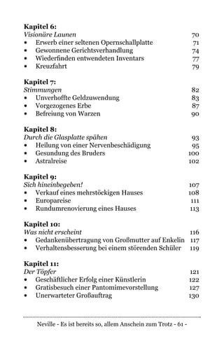Neville - Es ist bereits so, allem Anschein zum Trotz - 61 -
Kapitel 6:
Visionäre Launen	70
•	 Erwerb einer seltenen Opernschallplatte	 71
•	 Gewonnene Gerichtsverhandlung	 74
•	 Wiederfinden entwendeten Inventars	 77
•	 Kreuzfahrt	79
Kapitel 7:
Stimmungen	82
•	 Unverhoffte Geldzuwendung	 83
•	 Vorgezogenes Erbe	 87
•	 Befreiung von Warzen	 90
Kapitel 8:
Durch die Glasplatte spähen	93
•	 Heilung von einer Nervenbeschädigung	 95
•	 Gesundung des Bruders	 100
•	 Astralreise	102
Kapitel 9:
Sich hineinbegeben!	107
•	 Verkauf eines mehrstöckigen Hauses	 108
•	 Europareise	111
•	 Rundumrenovierung eines Hauses	 113
Kapitel 10:
Was nicht erscheint	116
•	 Gedankenübertragung von Großmutter auf Enkelin	 117
•	 Verhaltensbesserung bei einem störenden Schüler	 119
Kapitel 11:	
Der Töpfer	121
•	 Geschäftlicher Erfolg einer Künstlerin	 122
•	 Gratisbesuch einer Pantomimevorstellung	 127
•	 Unerwarteter Großauftrag	 130
 