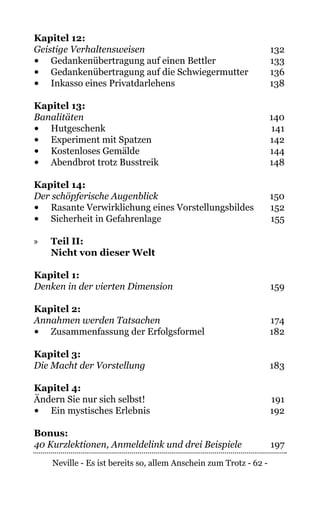 Neville - Es ist bereits so, allem Anschein zum Trotz - 62 -
Kapitel 12:
Geistige Verhaltensweisen	132
•	 Gedankenübertragung auf einen Bettler	 133
•	 Gedankenübertragung auf die Schwiegermutter	 136
•	 Inkasso eines Privatdarlehens	 138
Kapitel 13:
Banalitäten	140
•	 Hutgeschenk	141
•	 Experiment mit Spatzen	 142
•	 Kostenloses Gemälde	 144
•	 Abendbrot trotz Busstreik	 148
Kapitel 14:
Der schöpferische Augenblick	150
•	 Rasante Verwirklichung eines Vorstellungsbildes	 152
•	 Sicherheit in Gefahrenlage	 155
»» Teil II:
Nicht von dieser Welt
Kapitel 1:
Denken in der vierten Dimension	159
Kapitel 2:
Annahmen werden Tatsachen	174
•	 Zusammenfassung der Erfolgsformel	 182
Kapitel 3:
Die Macht der Vorstellung	183
Kapitel 4:
Ändern Sie nur sich selbst!	 191
•	 Ein mystisches Erlebnis	 192
Bonus:
40 Kurzlektionen, Anmeldelink und drei Beispiele	197
 