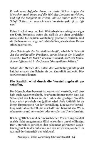 Aus Kapitel 1: Die Vorstellung führt zur Realität - 64 -
Er sah seine Aufgabe darin, die unsterblichen Augen des
Menschen nach innen auf die Welt des Denkens zu richten,
und auf die Ewigkeit zu lenken, und sie immer mehr dem
Schoß Gottes, der menschlichen Vorstellungskraft zu öff-
nen.“
Keine Erscheinung und kein Weiterbestehen erfolgt aus eige-
ner Kraft. Ereignisse treten ein, weil sie von einer vergleichs-
weise stabil bleibenden Vorstellung geschaffen wurden, und
sie bleiben nur so lange aufrechterhalten, wie sie diese Unter-
stützung erhalten.
„Das Geheimnis der Vorstellungskraft“, schrieb D. Fawcett
„ist das größte aller Probleme, deren Lösung der Mystiker
anstrebt. Höchste Macht, höchste Weisheit, höchstes Entzü-
cken eröffnen sich in der fernen Lösung dieses Rätsels.“
Sobald der Mensch das Rätsel der Vorstellungskraft gelöst
hat, hat er auch das Geheimnis der Kausalität entdeckt. Die-
ses Geheimnis lautet:
Die Realität wird durch die Vorstellungskraft ge-
schaffen.
Der Mensch, dem bewusst ist, was er sich vorstellt, weiß des-
halb auch, was er erschafft. Er erkennt immer mehr, dass das
Schauspiel des Lebens auf der Bühne der geistigen Vorstel-
lung - nicht physisch - aufgeführt wird. Jede Aktivität ist an
ihrem Ursprung ein Akt der Vorstellung. Eine wache Vorstel-
lung wirkt absichtsvoll. Sie erschafft und bewahrt das Wün-
schenswerte und verwandelt oder zerstört das Unerwünschte.
Bei der göttlichen und der menschlichen Vorstellung handelt
es sich nicht um getrennte Mächte, sondern um eine Einzige.
Der Unterschied zwischen den scheinbar getrennten Mäch-
ten liegt nicht in der Substanz, mit der sie wirken, sondern im
Ausmaß der Intensität der Wirkkraft.
 