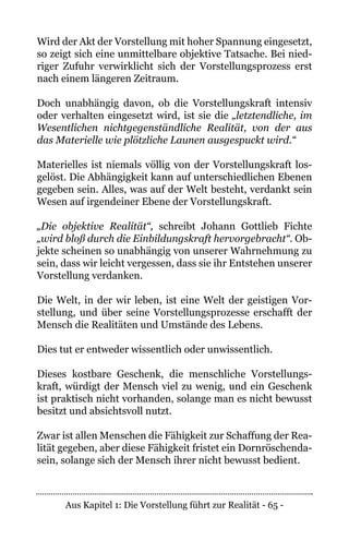 Aus Kapitel 1: Die Vorstellung führt zur Realität - 65 -
Wird der Akt der Vorstellung mit hoher Spannung eingesetzt,
so zeigt sich eine unmittelbare objektive Tatsache. Bei nied-
riger Zufuhr verwirklicht sich der Vorstellungsprozess erst
nach einem längeren Zeitraum.
Doch unabhängig davon, ob die Vorstellungskraft intensiv
oder verhalten eingesetzt wird, ist sie die „letztendliche, im
Wesentlichen nichtgegenständliche Realität, von der aus
das Materielle wie plötzliche Launen ausgespuckt wird.“
Materielles ist niemals völlig von der Vorstellungskraft los-
gelöst. Die Abhängigkeit kann auf unterschiedlichen Ebenen
gegeben sein. Alles, was auf der Welt besteht, verdankt sein
Wesen auf irgendeiner Ebene der Vorstellungskraft.
„Die objektive Realität“, schreibt Johann Gottlieb Fichte
„wird bloß durch die Einbildungskraft hervorgebracht“. Ob-
jekte scheinen so unabhängig von unserer Wahrnehmung zu
sein, dass wir leicht vergessen, dass sie ihr Entstehen unserer
Vorstellung verdanken.
Die Welt, in der wir leben, ist eine Welt der geistigen Vor-
stellung, und über seine Vorstellungsprozesse erschafft der
Mensch die Realitäten und Umstände des Lebens.
Dies tut er entweder wissentlich oder unwissentlich.
Dieses kostbare Geschenk, die menschliche Vorstellungs-
kraft, würdigt der Mensch viel zu wenig, und ein Geschenk
ist praktisch nicht vorhanden, solange man es nicht bewusst
besitzt und absichtsvoll nutzt.
Zwar ist allen Menschen die Fähigkeit zur Schaffung der Rea-
lität gegeben, aber diese Fähigkeit fristet ein Dornröschenda-
sein, solange sich der Mensch ihrer nicht bewusst bedient.
 