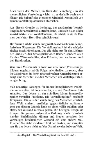 Aus Kapitel 1: Die Vorstellung führt zur Realität - 66 -
Auch wenn der Mensch im Kern der Schöpfung - in der
menschlichen Vorstellung - lebt, ist er deshalb noch nicht
klüger. Die Zukunft des Menschen wird nicht wesentlich von
seinen Vorstellungsszenarien abweichen.
Aus diesem Grunde ist derjenige, der gewünschte Vorstel-
lungsbilder absichtsvoll aufrufen kann, und sich diese Bilder
so wirklichkeitsnah vorstellen kann, als erlebte er sie als For-
men der Natur, Herr über sein Schicksal.
Die Zukunft ist die Vorstellungswelt des Menschen im schöp-
ferischen Gärprozess. Die Vorstellungskraft ist die schöpfe-
rischte Macht überhaupt. Das gilt nicht nur für den Dichter,
den Künstler, den Schauspieler oder Redner, sondern auch
für den Wissenschaftler, den Erfinder, den Kaufmann und
den Handwerker.
Was ihren Missbrauch in Form von unschönen Vorstellungs-
bildern angeht, sind die Folgen allenthalben zu sehen, aber
ihr Missbrauch in Form unangebrachter Unterdrückung er-
zeugt eine Sterilität, die den Menschen um vielfältige Erfah-
rungen bringt.
Sich neuartige Lösungen für immer kompliziertere Proble-
me vorzustellen, ist lobenswerter, als von Problemen fort-
zulaufen. Das Leben ist ein ständiges Lösen immerwäh-
render virtueller Probleme. Die Vorstellungskraft erschafft
Ereignisse. Die aus der Vorstellung des Menschen erschaf-
fene Welt umfasst unzählige gegensätzliche Auffassun-
gen; aus diesem Grunde kann es einen völlig stabilen oder
statischen Zustand niemals geben. Die heutigen Ereignisse
bringen die gestern aufgestellte Ordnung wieder durchei-
nander. Einfallsreiche Männer und Frauen verstören den
vormaligen beschaulichen Zustand ein ums andere Mal.
Kuschen Sie nicht vor dem Diktat der Fakten, und akzeptie-
ren Sie das Leben nicht auf der Grundlage der äußeren Welt.
 
