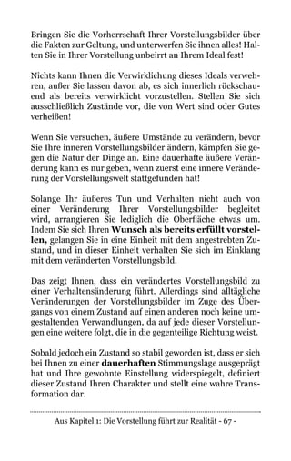 Aus Kapitel 1: Die Vorstellung führt zur Realität - 67 -
Bringen Sie die Vorherrschaft Ihrer Vorstellungsbilder über
die Fakten zur Geltung, und unterwerfen Sie ihnen alles! Hal-
ten Sie in Ihrer Vorstellung unbeirrt an Ihrem Ideal fest!
Nichts kann Ihnen die Verwirklichung dieses Ideals verweh-
ren, außer Sie lassen davon ab, es sich innerlich rückschau-
end als bereits verwirklicht vorzustellen. Stellen Sie sich
ausschließlich Zustände vor, die von Wert sind oder Gutes
verheißen!
Wenn Sie versuchen, äußere Umstände zu verändern, bevor
Sie Ihre inneren Vorstellungsbilder ändern, kämpfen Sie ge-
gen die Natur der Dinge an. Eine dauerhafte äußere Verän-
derung kann es nur geben, wenn zuerst eine innere Verände-
rung der Vorstellungswelt stattgefunden hat!
Solange Ihr äußeres Tun und Verhalten nicht auch von
einer Veränderung Ihrer Vorstellungsbilder begleitet
wird, arrangieren Sie lediglich die Oberfläche etwas um.
Indem Sie sich Ihren Wunsch als bereits erfüllt vorstel-
len, gelangen Sie in eine Einheit mit dem angestrebten Zu-
stand, und in dieser Einheit verhalten Sie sich im Einklang
mit dem veränderten Vorstellungsbild.
Das zeigt Ihnen, dass ein verändertes Vorstellungsbild zu
einer Verhaltensänderung führt. Allerdings sind alltägliche
Veränderungen der Vorstellungsbilder im Zuge des Über-
gangs von einem Zustand auf einen anderen noch keine um-
gestaltenden Verwandlungen, da auf jede dieser Vorstellun-
gen eine weitere folgt, die in die gegenteilige Richtung weist.
Sobald jedoch ein Zustand so stabil geworden ist, dass er sich
bei Ihnen zu einer dauerhaften Stimmungslage ausgeprägt
hat und Ihre gewohnte Einstellung widerspiegelt, definiert
dieser Zustand Ihren Charakter und stellt eine wahre Trans-
formation dar.
 