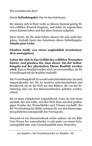 Aus Kapitel 1: Die Vorstellung führt zur Realität - 68 -
Wie erreichen Sie dies?
Durch Selbsthingabe! Das ist das Geheimnis.
Sie müssen sich in Ihrer Liebe zu diesem Zustand geistig Ih-
rem erfüllten Wunsch hingeben, und dabei im angestrebten
neuen Zustand leben und den alten Zustand aufgeben.
Einer Sache, die Sie nicht lieben, können Sie sich nicht hin-
geben. Deshalb lautet das Geheimnis dieser Selbsthingabe:
Glaube plus Liebe.
Glauben heißt, von etwas unglaublich Erscheinen-
dem auszugehen!
Leben Sie sich in das Gefühl des erfüllten Wunsches
hinein, und glauben Sie, dass dieser Akt der Selbst-
hingabe auf der physischen Ebene Realität werden
wird. Dass er Realität werden wird, ist unvermeidbar, da die
Vorstellungskraft die Realität erschafft!
Die Vorstellungskraft ist sowohl aufrechterhaltender als auch
umgestaltender Art. Sie ist insofern aufrechterhaltend und
bewahrend, als sie die Welt aus den Bildern, die von der Er-
innerung und von den Sinneseindrücken geliefert werden,
erbaut.
Sie ist dann schöpferisch umgestaltend, wenn sie sich etwas
ausmalt, das sein sollte, und ihre Welt dann aus dem großzü-
gigen Fundus der Wunschbilder und Träume erschafft. Bei
der Verarbeitung der Bilder nehmen die von den Sinnesorga-
nen gelieferten naturgemäß den Vorrang ein.
Dennoch ist ein Sinneseindruck nichts anderes als ein Bild.
Vom Wesen her unterscheidet es sich nicht von einem Erin-
nerungsbild oder vom Vorstellungsbild eines Wunsches.
 