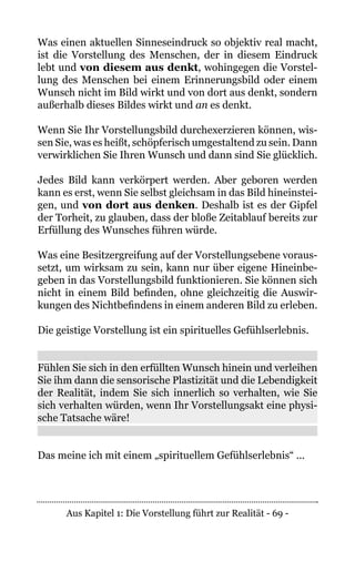Aus Kapitel 1: Die Vorstellung führt zur Realität - 69 -
Was einen aktuellen Sinneseindruck so objektiv real macht,
ist die Vorstellung des Menschen, der in diesem Eindruck
lebt und von diesem aus denkt, wohingegen die Vorstel-
lung des Menschen bei einem Erinnerungsbild oder einem
Wunsch nicht im Bild wirkt und von dort aus denkt, sondern
außerhalb dieses Bildes wirkt und an es denkt.
Wenn Sie Ihr Vorstellungsbild durchexerzieren können, wis-
sen Sie, was es heißt, schöpferisch umgestaltend zu sein. Dann
verwirklichen Sie Ihren Wunsch und dann sind Sie glücklich.
Jedes Bild kann verkörpert werden. Aber geboren werden
kann es erst, wenn Sie selbst gleichsam in das Bild hineinstei-
gen, und von dort aus denken. Deshalb ist es der Gipfel
der Torheit, zu glauben, dass der bloße Zeitablauf bereits zur
Erfüllung des Wunsches führen würde.
Was eine Besitzergreifung auf der Vorstellungsebene voraus-
setzt, um wirksam zu sein, kann nur über eigene Hineinbe-
geben in das Vorstellungsbild funktionieren. Sie können sich
nicht in einem Bild befinden, ohne gleichzeitig die Auswir-
kungen des Nichtbefindens in einem anderen Bild zu erleben.
Die geistige Vorstellung ist ein spirituelles Gefühlserlebnis.
Fühlen Sie sich in den erfüllten Wunsch hinein und verleihen
Sie ihm dann die sensorische Plastizität und die Lebendigkeit
der Realität, indem Sie sich innerlich so verhalten, wie Sie
sich verhalten würden, wenn Ihr Vorstellungsakt eine physi-
sche Tatsache wäre!
Das meine ich mit einem „spirituellem Gefühlserlebnis“ ...
 