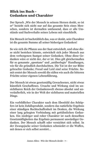 James Allen - Wie der Mensch denkt - 7 -
Blick ins Buch -
Gedanken und Charakter
Der Spruch „Wie der Mensch in seinem Herzen denkt, so ist
er“ bezieht sich nicht nur auf das gesamte Sein eines Men-
schen, sondern ist dermaßen umfassend, dass er alle Um-
stände und Sachverhalte seines Lebens mit einschließt.
Ein Mensch ist buchstäblich das, was er denkt, sein Charakter
ist die gesamte Summe all seiner bisherigen Gedanken!
So wie sich die Pflanze aus der Saat entwickelt, und ohne die-
se nicht bestehen könnte, entwickelt sich jeder Mensch aus
dem verborgenen Saatgut seiner Gedanken. Ohne diese Ge-
danken wäre er nicht der, der er ist. Dies gilt gleichermaßen
für so genannte „spontane“ und „unüberlegte“ Handlungen,
wie für die gründlich durchdachten. Die Tat ist der zur Blüte
gebrachte Gedanke; Freud und Leid sind seine Früchte. So-
mit erntet der Mensch sowohl die süßen wie auch die bitteren
Früchte seiner eigenen Lebensführung.
Der Mensch ist etwas gesetzmäßig Gewachsenes, nicht etwas
künstlich Geschaffenes. Ursache und Wirkung sind im un-
sichtbaren Reich der Gedankenwelt ebenso absolut und un-
veräußerlich, wie in der Welt der sichtbaren und materiellen
Dinge.
Ein vorbildlicher Charakter nach dem Ebenbild des Schöp-
fers ist kein Zufallsprodukt, sondern das natürliche Ergebnis
einer ständigen Rechtschaffenheit im Denken, die Wirkung
einer lang gehegten Verbindung mit gottähnlichen Gedan-
ken. Ein niedriger und roher Charakter ist nach denselben
Gesetzmäßigkeiten das Ergebnis permanent unwürdiger Ge-
danken. Der Mensch schafft oder vernichtet sich selbst. In
der Zwangsjacke seiner Gedanken schmiedet er die Waffen,
mit denen er sich selbst zerstört...
 