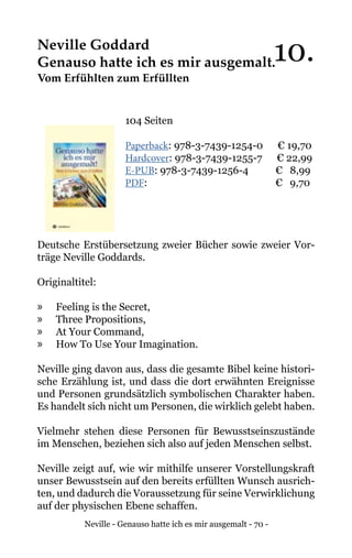 Neville - Genauso hatte ich es mir ausgemalt - 70 -
Neville Goddard
Genauso hatte ich es mir ausgemalt.
Vom Erfühlten zum Erfüllten
104 Seiten
Paperback: 978-3-7439-1254-0 € 19,70
Hardcover: 978-3-7439-1255-7 € 22,99
E-PUB: 978-3-7439-1256-4	 € 8,99
PDF: 			 € 9,70
Deutsche Erstübersetzung zweier Bücher sowie zweier Vor-
träge Neville Goddards.
Originaltitel:
»» Feeling is the Secret,
»» Three Propositions,
»» At Your Command,
»» How To Use Your Imagination.
Neville ging davon aus, dass die gesamte Bibel keine histori-
sche Erzählung ist, und dass die dort erwähnten Ereignisse
und Personen grundsätzlich symbolischen Charakter haben.
Es handelt sich nicht um Personen, die wirklich gelebt haben.
Vielmehr stehen diese Personen für Bewusstseinszustände
im Menschen, beziehen sich also auf jeden Menschen selbst.
Neville zeigt auf, wie wir mithilfe unserer Vorstellungskraft
unser Bewusstsein auf den bereits erfüllten Wunsch ausrich-
ten, und dadurch die Voraussetzung für seine Verwirklichung
auf der physischen Ebene schaffen.
10.
 
