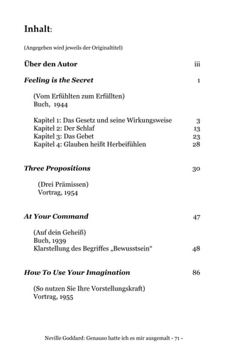 Neville Goddard: Genauso hatte ich es mir ausgemalt - 71 -
Inhalt:
(Angegeben wird jeweils der Originaltitel)
Über den Autor	iii
Feeling is the Secret	1
(Vom Erfühlten zum Erfüllten)
Buch, 1944
Kapitel 1: Das Gesetz und seine Wirkungsweise	 3
Kapitel 2: Der Schlaf	 13
Kapitel 3: Das Gebet	 23
Kapitel 4: Glauben heißt Herbeifühlen	 28
Three Propositions	30
(Drei Prämissen)
Vortrag, 1954
At Your Command	47
(Auf dein Geheiß)
Buch, 1939
Klarstellung des Begriffes „Bewusstsein“	 48
How To Use Your Imagination	86
(So nutzen Sie Ihre Vorstellungskraft)
Vortrag, 1955
 