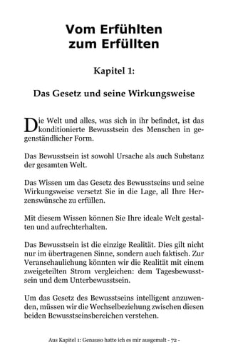 Aus Kapitel 1: Genauso hatte ich es mir ausgemalt - 72 -
Vom Erfühlten
zum Erfüllten
Kapitel 1:
Das Gesetz und seine Wirkungsweise
Die Welt und alles, was sich in ihr befindet, ist das
konditionierte Bewusstsein des Menschen in ge-
genständlicher Form.
Das Bewusstsein ist sowohl Ursache als auch Substanz
der gesamten Welt.
Das Wissen um das Gesetz des Bewusstseins und seine
Wirkungsweise versetzt Sie in die Lage, all Ihre Her-
zenswünsche zu erfüllen.
Mit diesem Wissen können Sie Ihre ideale Welt gestal-
ten und aufrechterhalten.
Das Bewusstsein ist die einzige Realität. Dies gilt nicht
nur im übertragenen Sinne, sondern auch faktisch. Zur
Veranschaulichung könnten wir die Realität mit einem
zweigeteilten Strom vergleichen: dem Tagesbewusst-
sein und dem Unterbewusstsein.
Um das Gesetz des Bewusstseins intelligent anzuwen-
den, müssen wir die Wechselbeziehung zwischen diesen
beiden Bewusstseinsbereichen verstehen.
 