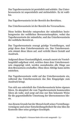 Aus Kapitel 1: Genauso hatte ich es mir ausgemalt - 73 -
Das Tagesbewusstsein ist persönlich und selektiv. Das Unter-
bewusstsein ist unpersönlich und nichtselektiv. Es ist wahl-
los.
Das Tagesbewusstsein ist der Bereich des Bewirkten.
Das Unterbewusstsein ist der Bereich des Verursachens.
Diese beiden Bereiche entsprechen der männlichen bezie-
hungsweise der weiblichen Bewusstseinssphäre, wobei das
Tagesbewusstsein der männliche, und das Unterbewusstsein
der weibliche Bereich ist.
Das Tagesbewusstsein erzeugt geistige Vorstellungen, und
prägt diese dem Unterbewusstsein ein. Das Unterbewusst-
sein nimmt diese Ideen auf, und verleiht ihnen Gestalt und
Ausdruck.
Aufgrund dieser Gesetzmäßigkeit, wonach zuerst ein Vorstel-
lungsbild aufgebaut wird, welches dann dem Unterbewusst-
sein eingeprägt wird, werden ausnahmslos alle Dinge aus
dem Bewusstsein erschaffen. Ohne diese Abfolge kann nichts
entstehen.
Das Tagesbewusstsein wirkt auf das Unterbewusstsein ein,
während das Unterbewusstsein das ihm Eingeprägte zum
Ausdruck bringt.
Von sich aus entwickelt das Unterbewusstsein keine eigenen
Ideen. Es akzeptiert die vom Tagesbewusstsein kommenden
Ideen als wahr, und sorgt auf eine nur ihm bekannte Weise
für die gegenständliche Umsetzung der übernommenen Ide-
en.
Aus diesem Grunde hat der Mensch kraft seines Vorstellungs-
vermögens und seiner Entscheidungsfreiheit für eine Idee die
Kontrolle über seine geistigen Geschöpfe.
 