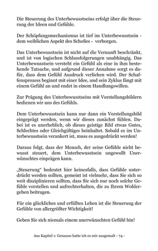 Aus Kapitel 1: Genauso hatte ich es mir ausgemalt - 74 -
Die Steuerung des Unterbewusstseins erfolgt über die Steue-
rung der Ideen und Gefühle.
Der Schöpfungsmechanismus ist tief im Unterbewusstsein -
dem weiblichen Aspekt des Schoßes - verborgen.
Das Unterbewusstsein ist nicht auf die Vernunft beschränkt,
und ist von logischen Schlussfolgerungen unabhängig. Das
Unterbewusstsein versteht ein Gefühl als eine in ihm beste-
hende Tatsache, und aufgrund dieser Annahme sorgt es da-
für, dass dem Gefühl Ausdruck verliehen wird. Der Schaf-
fensprozess beginnt mit einer Idee, und sein Zyklus fängt mit
einem Gefühl an und endet in einem Handlungswillen.
Zur Prägung des Unterbewusstseins mit Vorstellungsbildern
bedienen wir uns des Gefühls.
Dem Unterbewusstsein kann nur dann ein Vorstellungsbild
eingeprägt werden, wenn wir dieses zunächst fühlen. Da-
bei ist es unerheblich, ob dieses geistige Bild etwas Gutes,
Schlechtes oder Gleichgültiges beinhaltet. Sobald es im Un-
terbewusstsein verankert ist, muss es ausgedrückt werden!
Daraus folgt, dass der Mensch, der seine Gefühle nicht be-
wusst steuert, dem Unterbewusstsein ungewollt Uner-
wünschtes einprägen kann.
„Steuerung“ bedeutet hier keinesfalls, dass Gefühle unter-
drückt werden sollten, gemeint ist vielmehr, dass Sie sich so
weit disziplinieren sollten, dass Sie sich nur noch solche Ge-
fühle vorstellen und aufrechterhalten, die zu Ihrem Wohler-
gehen beitragen.
Für ein glückliches und erfülltes Leben ist die Steuerung der
Gefühle von allergrößter Wichtigkeit!
Geben Sie sich niemals einem unerwünschten Gefühl hin!
 
