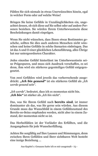 Aus Kapitel 1: Genauso hatte ich es mir ausgemalt - 75 -
Fühlen Sie sich niemals in etwas Unerwünschtes hinein, egal
in welcher Form oder auf welche Weise!
Bringen Sie keine Gefühle in Unzulänglichkeiten ein, unge-
achtet dessen, ob sich diese auf Sie selbst oder auf andere Per-
sonen beziehen. Sie würden Ihrem Unterbewusstsein diese
Beschränkungen damit einprägen.
Wenn Sie nicht wünschen, dass Ihnen etwas Bestimmtes ge-
schehe, sollten Sie dies auch anderen Menschen nicht wün-
schen und keine Gefühle in solche Szenarien einbringen. Das
ist das A und O einer glücklichen Lebensführung, alles Übrige
hat nur untergeordneten Charakter.
Jedes einzelne Gefühl hinterlässt im Unterbewusstsein sei-
ne Prägespuren, und muss sich Ausdruck verschaffen, es sei
denn, ihm wird ein stärkeres gegenteiliges Gefühl entgegen-
gesetzt.
Von zwei Gefühlen wird jeweils das vorherrschende ausge-
drückt. „Ich bin gesund“ ist ein stärkeres Gefühl als „Ich
werde gesund sein“.
„Ich werde“, bedeutet, dass ich es momentan nicht bin.
„Ich bin“ ist stärker als „Ich bin nicht“.
Das, was Sie Ihrem Gefühl nach bereits sind, ist immer
dominanter als das, was Sie gerne sein würden. Aus diesem
Grunde muss das Wunschbild in einem Gefühlszustand des
Bereits-so-Seins empfunden werden, nicht aber in einem Zu-
stand, der momentan nicht so ist.
Das Herbeifühlen ist der Vorläufer des Erfüllten, und die
Ausgangsbasis für jede Wunscherfüllung.
Achten Sie sorgfältig auf Ihre Launen und Stimmungen, denn
zwischen Ihren Gefühlen und Ihrer sichtbaren Welt besteht
eine innige Beziehung ...
 