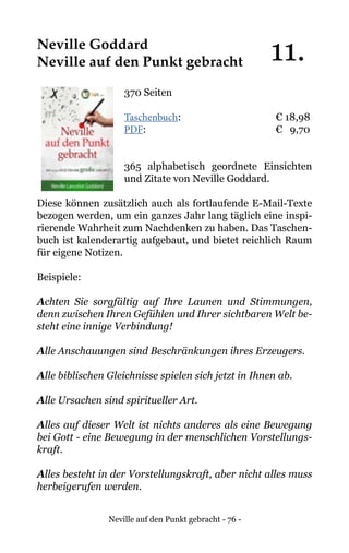 Neville auf den Punkt gebracht - 76 -
Neville Goddard
Neville auf den Punkt gebracht
370 Seiten
Taschenbuch:		 	 € 18,98
PDF:			 	 € 9,70
365 alphabetisch geordnete Einsichten
und Zitate von Neville Goddard.
Diese können zusätzlich auch als fortlaufende E-Mail-Texte
bezogen werden, um ein ganzes Jahr lang täglich eine inspi-
rierende Wahrheit zum Nachdenken zu haben. Das Taschen-
buch ist kalenderartig aufgebaut, und bietet reichlich Raum
für eigene Notizen.
Beispiele:
Achten Sie sorgfältig auf Ihre Launen und Stimmungen,
denn zwischen Ihren Gefühlen und Ihrer sichtbaren Welt be-
steht eine innige Verbindung!
Alle Anschauungen sind Beschränkungen ihres Erzeugers.
Alle biblischen Gleichnisse spielen sich jetzt in Ihnen ab.
Alle Ursachen sind spiritueller Art.
Alles auf dieser Welt ist nichts anderes als eine Bewegung
bei Gott - eine Bewegung in der menschlichen Vorstellungs-
kraft.
Alles besteht in der Vorstellungskraft, aber nicht alles muss
herbeigerufen werden.
11.
 