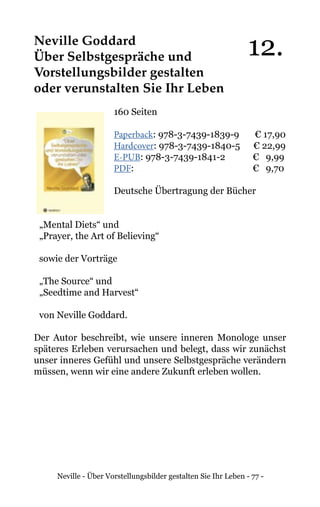 Neville - Über Vorstellungsbilder gestalten Sie Ihr Leben - 77 -
Neville Goddard
Über Selbstgespräche und
Vorstellungsbilder gestalten
oder verunstalten Sie Ihr Leben
160 Seiten
Paperback: 978-3-7439-1839-9 € 17,90
Hardcover: 978-3-7439-1840-5 € 22,99
E-PUB: 978-3-7439-1841-2	 € 9,99
PDF: 			 € 9,70
Deutsche Übertragung der Bücher
„Mental Diets“ und
„Prayer, the Art of Believing“
sowie der Vorträge
„The Source“ und
„Seedtime and Harvest“
von Neville Goddard.
Der Autor beschreibt, wie unsere inneren Monologe unser
späteres Erleben verursachen und belegt, dass wir zunächst
unser inneres Gefühl und unsere Selbstgespräche verändern
müssen, wenn wir eine andere Zukunft erleben wollen.
12.
 