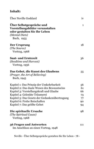 Neville - Über Selbstgespräche gestalten Sie Ihr Leben - 78 -
Inhalt:
Über Neville Goddard	 iv
Über Selbstgespräche und	1
Vorstellungsbilder verunstalten
oder gestalten Sie Ihr Leben	
(Mental Diets)
Buch, 1955
	
Der Ursprung	18
(The Source)
Vortrag, 1968
Saat- und Erntezeit	36
(Seedtime and Harvest)
Vortrag, 1956
Das Gebet, die Kunst des Glaubens	55
(Prayer, the Art of Believing)
Buch, 1945
Kapitel 1: Das Prinzip der Umkehrbarkeit	 56
Kapitel 2: Das duale Wesen des Bewusstseins	 61
Kapitel 3: Vorstellungskraft und Glaube	 66
Kapitel 4: Gelenkte Träumerei	 73
Kapitel 5: Das Gesetz der Gedankenübertragung	 77
Kapitel 6: Frohe Botschaften	 90
Kapitel 7: Das größte Gebet	 94
Die spirituelle Ursache	98
(The Spiritual Cause)
Vortrag, 1968
36 Fragen und Antworten	111
Im Anschluss an einen Vortrag, 1948
 
