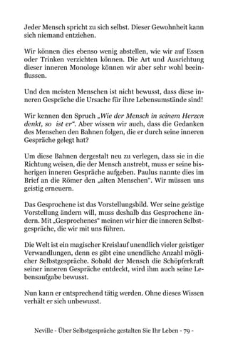 Neville - Über Selbstgespräche gestalten Sie Ihr Leben - 79 -
Jeder Mensch spricht zu sich selbst. Dieser Gewohnheit kann
sich niemand entziehen.
Wir können dies ebenso wenig abstellen, wie wir auf Essen
oder Trinken verzichten können. Die Art und Ausrichtung
dieser inneren Monologe können wir aber sehr wohl beein-
flussen.
Und den meisten Menschen ist nicht bewusst, dass diese in-
neren Gespräche die Ursache für ihre Lebensumstände sind!
Wir kennen den Spruch „Wie der Mensch in seinem Herzen
denkt, so ist er“. Aber wissen wir auch, dass die Gedanken
des Menschen den Bahnen folgen, die er durch seine inneren
Gespräche gelegt hat?
Um diese Bahnen dergestalt neu zu verlegen, dass sie in die
Richtung weisen, die der Mensch anstrebt, muss er seine bis-
herigen inneren Gespräche aufgeben. Paulus nannte dies im
Brief an die Römer den „alten Menschen“. Wir müssen uns
geistig erneuern.
Das Gesprochene ist das Vorstellungsbild. Wer seine geistige
Vorstellung ändern will, muss deshalb das Gesprochene än-
dern. Mit „Gesprochenes“ meinen wir hier die inneren Selbst-
gespräche, die wir mit uns führen.
Die Welt ist ein magischer Kreislauf unendlich vieler geistiger
Verwandlungen, denn es gibt eine unendliche Anzahl mögli-
cher Selbstgespräche. Sobald der Mensch die Schöpferkraft
seiner inneren Gespräche entdeckt, wird ihm auch seine Le-
bensaufgabe bewusst.
Nun kann er entsprechend tätig werden. Ohne dieses Wissen
verhält er sich unbewusst.
 