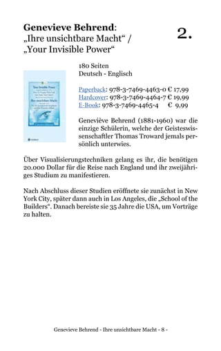 Genevieve Behrend - Ihre unsichtbare Macht - 8 -
Genevieve Behrend:
„Ihre unsichtbare Macht“ /
„Your Invisible Power“
180 Seiten
Deutsch - Englisch
Paperback: 978-3-7469-4463-0 € 17,99
Hardcover: 978-3-7469-4464-7 € 19,99
E-Book: 978-3-7469-4465-4 € 9,99
Geneviève Behrend (1881-1960) war die
einzige Schülerin, welche der Geisteswis-
senschaftler Thomas Troward jemals per-
sönlich unterwies.
Über Visualisierungstechniken gelang es ihr, die benötigen
20.000 Dollar für die Reise nach England und ihr zweijähri-
ges Studium zu manifestieren.
Nach Abschluss dieser Studien eröffnete sie zunächst in New
York City, später dann auch in Los Angeles, die „School of the
Builders“. Danach bereiste sie 35 Jahre die USA, um Vorträge
zu halten.
2.
 