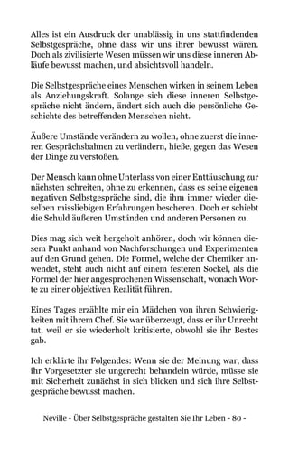 Neville - Über Selbstgespräche gestalten Sie Ihr Leben - 80 -
Alles ist ein Ausdruck der unablässig in uns stattfindenden
Selbstgespräche, ohne dass wir uns ihrer bewusst wären.
Doch als zivilisierte Wesen müssen wir uns diese inneren Ab-
läufe bewusst machen, und absichtsvoll handeln.
Die Selbstgespräche eines Menschen wirken in seinem Leben
als Anziehungskraft. Solange sich diese inneren Selbstge-
spräche nicht ändern, ändert sich auch die persönliche Ge-
schichte des betreffenden Menschen nicht.
Äußere Umstände verändern zu wollen, ohne zuerst die inne-
ren Gesprächsbahnen zu verändern, hieße, gegen das Wesen
der Dinge zu verstoßen.
Der Mensch kann ohne Unterlass von einer Enttäuschung zur
nächsten schreiten, ohne zu erkennen, dass es seine eigenen
negativen Selbstgespräche sind, die ihm immer wieder die-
selben missliebigen Erfahrungen bescheren. Doch er schiebt
die Schuld äußeren Umständen und anderen Personen zu.
Dies mag sich weit hergeholt anhören, doch wir können die-
sem Punkt anhand von Nachforschungen und Experimenten
auf den Grund gehen. Die Formel, welche der Chemiker an-
wendet, steht auch nicht auf einem festeren Sockel, als die
Formel der hier angesprochenen Wissenschaft, wonach Wor-
te zu einer objektiven Realität führen.
Eines Tages erzählte mir ein Mädchen von ihren Schwierig-
keiten mit ihrem Chef. Sie war überzeugt, dass er ihr Unrecht
tat, weil er sie wiederholt kritisierte, obwohl sie ihr Bestes
gab.
Ich erklärte ihr Folgendes: Wenn sie der Meinung war, dass
ihr Vorgesetzter sie ungerecht behandeln würde, müsse sie
mit Sicherheit zunächst in sich blicken und sich ihre Selbst-
gespräche bewusst machen.
 