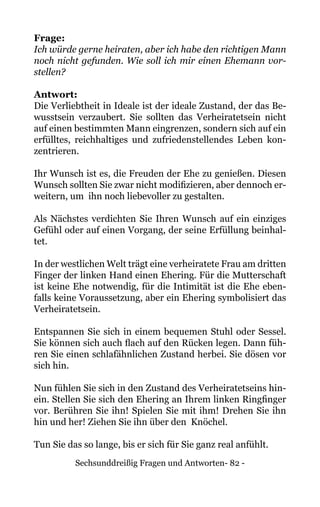Sechsunddreißig Fragen und Antworten- 82 -
Frage:
Ich würde gerne heiraten, aber ich habe den richtigen Mann
noch nicht gefunden. Wie soll ich mir einen Ehemann vor-
stellen?
Antwort:
Die Verliebtheit in Ideale ist der ideale Zustand, der das Be-
wusstsein verzaubert. Sie sollten das Verheiratetsein nicht
auf einen bestimmten Mann eingrenzen, sondern sich auf ein
erfülltes, reichhaltiges und zufriedenstellendes Leben kon-
zentrieren.
Ihr Wunsch ist es, die Freuden der Ehe zu genießen. Diesen
Wunsch sollten Sie zwar nicht modifizieren, aber dennoch er-
weitern, um ihn noch liebevoller zu gestalten.
Als Nächstes verdichten Sie Ihren Wunsch auf ein einziges
Gefühl oder auf einen Vorgang, der seine Erfüllung beinhal-
tet.
In der westlichen Welt trägt eine verheiratete Frau am dritten
Finger der linken Hand einen Ehering. Für die Mutterschaft
ist keine Ehe notwendig, für die Intimität ist die Ehe eben-
falls keine Voraussetzung, aber ein Ehering symbolisiert das
Verheiratetsein.
Entspannen Sie sich in einem bequemen Stuhl oder Sessel.
Sie können sich auch flach auf den Rücken legen. Dann füh-
ren Sie einen schlafähnlichen Zustand herbei. Sie dösen vor
sich hin.
Nun fühlen Sie sich in den Zustand des Verheiratetseins hin-
ein. Stellen Sie sich den Ehering an Ihrem linken Ringfinger
vor. Berühren Sie ihn! Spielen Sie mit ihm! Drehen Sie ihn
hin und her! Ziehen Sie ihn über den Knöchel.
Tun Sie das so lange, bis er sich für Sie ganz real anfühlt.
 
