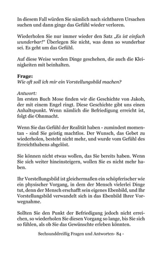 Sechsunddreißig Fragen und Antworten- 84 -
In diesem Fall würden Sie nämlich nach sichtbaren Ursachen
suchen und dann ginge das Gefühl wieder verloren.
Wiederholen Sie nur immer wieder den Satz „Es ist einfach
wunderbar!“ Überlegen Sie nicht, was denn so wunderbar
sei. Es geht um das Gefühl.
Auf diese Weise werden Dinge geschehen, die auch die Klei-
nigkeiten mit beinhalten.
Frage:
Wie oft soll ich mir ein Vorstellungsbild machen?
Antwort:
Im ersten Buch Mose finden wir die Geschichte von Jakob,
der mit einem Engel ringt. Diese Geschichte gibt uns einen
Anhaltspunkt. Wenn nämlich die Befriedigung erreicht ist,
folgt die Ohnmacht.
Wenn Sie das Gefühl der Realität haben - zumindest momen-
tan - sind Sie geistig machtlos. Der Wunsch, das Gebet zu
wiederholen, besteht nicht mehr, und wurde vom Gefühl des
Erreichthabens abgelöst.
Sie können nicht etwas wollen, das Sie bereits haben. Wenn
Sie sich weiter hineinsteigern, wollen Sie es nicht mehr ha-
ben.
Ihr Vorstellungsbild ist gleichermaßen ein schöpferischer wie
ein physischer Vorgang, in dem der Mensch vielerlei Dinge
tut, denn der Mensch erschafft sein eigenes Ebenbild, und Ihr
Vorstellungsbild verwandelt sich in das Ebenbild Ihrer Vor-
wegnahme.
Sollten Sie den Punkt der Befriedigung jedoch nicht errei-
chen, so wiederholen Sie diesen Vorgang so lange, bis Sie sich
so fühlen, als ob Sie das Gewünschte erleben könnten.
 