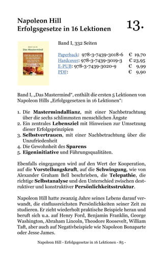 Napoleon Hill - Erfolgsgesetze in 16 Lektionen - 85 -
Napoleon Hill
Erfolgsgesetze in 16 Lektionen
Band I, 332 Seiten
Paperback: 978-3-7439-3018-6 € 19,70
Hardcover: 978-3-7439-3019-3 € 23,95
E-PUB: 978-3-7439-3020-9	 € 9,99
PDF: 			 € 9,90
Band I, „Das Mastermind“, enthält die ersten 5 Lektionen von
Napoleon Hills „Erfolgsgesetzen in 16 Lektionen“:
1.	Die Mastermindallianz, mit einer Nachbetrachtung
über die sechs schlimmsten menschlichen Ängste
2.	Ein zentrales Lebensziel mit Hinweisen zur Umsetzung
dieser Erfolgsprinzipien
3.	Selbstvertrauen, mit einer Nachbetrachtung über die
Unzufriedenheit
4.	Die Gewohnheit des Sparens
5.	Eigeninitiative und Führungsqualitäten.
Ebenfalls eingegangen wird auf den Wert der Kooperation,
auf die Vorstellungskraft, auf die Schwingung, wie von
Alexander Graham Bell beschrieben, die Telepathie, die
richtige Selbstanalyse und den Unterschied zwischen dest-
ruktiver und konstruktiver Persönlichkeitsstruktur.
Napoleon Hill hatte zwanzig Jahre seines Lebens darauf ver-
wandt, die einflussreichsten Persönlichkeiten seiner Zeit zu
studieren. Er zieht wiederholt praktische Beispiele heran und
beruft sich u.a. auf Henry Ford, Benjamin Franklin, George
Washington, Abraham Lincoln, Theodore Roosevelt, William
Taft, aber auch auf Negativbeispiele wie Napoleon Bonaparte
oder Jesse James.
13.
 