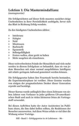Hill - Band I - Erfolgsgesetze in 16 Lektionen - 86 -
Lektion 1: Die Mastermindallianz
(auszugsweise)
Die Erfolgreichsten auf dieser Erde mussten zunächst einige
Unebenheiten in ihrer Persönlichkeit ausbügeln, bevor sich
das Blatt in Richtung Erfolg wendete.
Zu den häufigsten Unebenheiten zählen:
»» Intoleranz
»» Habgier
»» Neid
»» Misstrauen
»» Rachsucht
»» Egozentrik
»» Selbstgefälligkeit
»» Ernten wollen, ohne gesät zu haben
»» Mehr ausgeben als einnehmen.
Diese weitverbreiteten Feinde der Menschheit und viele mehr
werden in diesem Erfolgskurs so behandelt, dass sie von je-
dem Menschen mit einer normal ausgebildeten Intelligenz
mit relativ geringem Aufwand gemeistert werden können.
Die Erfolgsgesetze haben ihre Feuertaufe bereits bestanden,
die Experimentierphase ist vorüber. Diese Gesetze wurden
von einigen der pragmatischsten Denker dieser Generation
erprobt und bestätigt.
Dieser Kursus wurde anfänglich über einen Zeitraum von sie-
ben Jahren vom Verfasser in jeder größeren US-amerikani-
schen Stadt und auch in vielen kleineren Orten als Vortrags-
stoff verwendet.
Bei diesen Auftritten hatte der Autor Assistenten im Publi-
kum sitzen, die ihm dabei helfen sollten, die Reaktionen der
Besucher auszuwerten. Auf diese Weise erfuhr er viel über die
Wirkung seiner Vorträge.
 