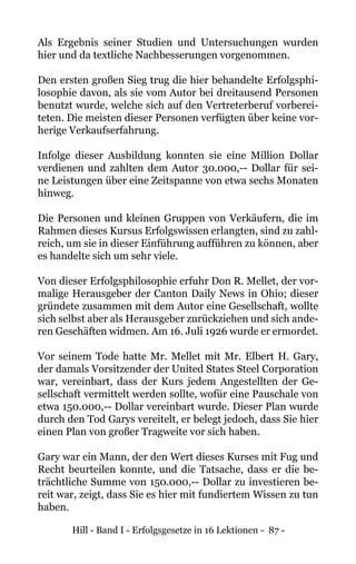 Hill - Band I - Erfolgsgesetze in 16 Lektionen - 87 -
Als Ergebnis seiner Studien und Untersuchungen wurden
hier und da textliche Nachbesserungen vorgenommen.
Den ersten großen Sieg trug die hier behandelte Erfolgsphi-
losophie davon, als sie vom Autor bei dreitausend Personen
benutzt wurde, welche sich auf den Vertreterberuf vorberei-
teten. Die meisten dieser Personen verfügten über keine vor-
herige Verkaufserfahrung.
Infolge dieser Ausbildung konnten sie eine Million Dollar
verdienen und zahlten dem Autor 30.000,-- Dollar für sei-
ne Leistungen über eine Zeitspanne von etwa sechs Monaten
hinweg.
Die Personen und kleinen Gruppen von Verkäufern, die im
Rahmen dieses Kursus Erfolgswissen erlangten, sind zu zahl-
reich, um sie in dieser Einführung aufführen zu können, aber
es handelte sich um sehr viele.
Von dieser Erfolgsphilosophie erfuhr Don R. Mellet, der vor-
malige Herausgeber der Canton Daily News in Ohio; dieser
gründete zusammen mit dem Autor eine Gesellschaft, wollte
sich selbst aber als Herausgeber zurückziehen und sich ande-
ren Geschäften widmen. Am 16. Juli 1926 wurde er ermordet.
Vor seinem Tode hatte Mr. Mellet mit Mr. Elbert H. Gary,
der damals Vorsitzender der United States Steel Corporation
war, vereinbart, dass der Kurs jedem Angestellten der Ge-
sellschaft vermittelt werden sollte, wofür eine Pauschale von
etwa 150.000,-- Dollar vereinbart wurde. Dieser Plan wurde
durch den Tod Garys vereitelt, er belegt jedoch, dass Sie hier
einen Plan von großer Tragweite vor sich haben.
Gary war ein Mann, der den Wert dieses Kurses mit Fug und
Recht beurteilen konnte, und die Tatsache, dass er die be-
trächtliche Summe von 150.000,-- Dollar zu investieren be-
reit war, zeigt, dass Sie es hier mit fundiertem Wissen zu tun
haben.
 