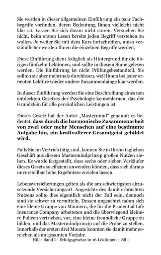 Hill - Band I - Erfolgsgesetze in 16 Lektionen - 88 -
Sie werden in dieser allgemeinen Einführung ein paar Fach-
begriffe vorfinden, deren Bedeutung Ihnen vielleicht nicht
klar ist. Lassen Sie sich davon nicht stören. Versuchen Sie
nicht, beim ersten Lesen bereits jeden Begriff verstehen zu
wollen. Je weiter Sie mit dem Kurs fortschreiten, umso ver-
ständlicher werden Ihnen die einzelnen Begriffe werden.
Diese Einführung dient lediglich als Hintergrund für die üb-
rigen fünfzehn Lektionen, und sollte in diesem Sinne gelesen
werden. Die Einführung ist nicht Prüfungsbestandteil, Sie
sollten sie aber mehrmals durchlesen, weil Ihnen bei jeder er-
neuten Lektüre wieder andere Zusammenhänge klar werden.
In dieser Einführung werden Sie eine Beschreibung eines neu
entdeckten Gesetzes der Psychologie kennenlernen, das der
Grundstein für alle persönlichen Leistungen ist.
Dieses Gesetz hat der Autor „Mastermind“ genannt; es be-
deutet, dass durch die harmonische Zusammenarbeit
von zwei oder mehr Menschen auf eine bestimmte
Aufgabe hin, ein kraftvollerer Gesamtgeist gebildet
wird.
Falls Sie im Vertrieb tätig sind, können Sie in Ihrem täglichen
Geschäft aus diesem Mastermindprinzip großen Nutzen zie-
hen. Es wurde festgestellt, dass sechs oder sieben Verkäufer
dieses Gesetz so effizient anwenden können, dass sich daraus
unvorstellbar hohe Ergebnisse erzielen lassen.
Lebensversicherungen gelten als die am schwierigsten abzu-
setzende Versicherungsart. Angesichts des damit erbrachten
Nutzens sollte dies eigentlich nicht der Fall sein, dennoch
sind sie schwer zu vermitteln. Dessen ungeachtet nahm sich
eine kleine Gruppe von Männern, die für die Prudential Life
Insurance Company arbeiteten und die überwiegend kleine-
re Policen vertrieben, vor, eine kleine freundliche Gruppe zu
bilden, und das Mastermindprinzip auf die Probe zu stellen.
Innerhalb der ersten drei Monate konnten sie damit mehr er-
reichen als im gesamten Vorjahr.
 