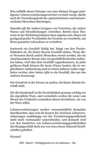 Hill - Band I - Erfolgsgesetze in 16 Lektionen - 89 -
Was mithilfe dieses Prinzips von einer kleinen Gruppe intel-
ligenter Lebensversicherungsvertreter erreicht wurde, dürfte
auch die Vorstellungskraft des optimistischsten und fantasie-
reichsten Menschen übersteigen.
Dasselbe gilt für andere Gruppen von Vertretern, die andere
Waren und Dienstleistungen vertreiben. Bereits diese Hin-
weise in der Einleitung könnten dazu angetan sein, Ihnen ein
genügend großes Verständnis des Gesetzes zu vermitteln, um
Ihren gesamten Lebenskurs zu verändern.
Inwieweit ein Geschäft Erfolg hat, hängt von den Persön-
lichkeiten ab, die hinter diesem Geschäft stehen. Wenn die-
se Personen durch andere Menschen ersetzt werden, die ein
einnehmenderes Wesen oder ein geschäftsförderndes Auftre-
ten haben, wird dies dem Geschäft zugutekommen. In jeder
größeren Stadt können Sie heute Waren kaufen, die in ver-
gleichbarer Aufmachung auch in einem anderen Laden ange-
boten werden, aber immer gibt es ein Geschäft, das aus den
anderen herausragt.
Der Grund ist in der Person zu suchen, die hinter diesem Ge-
schäft steht.
Für die Kundschaft ist die Persönlichkeit genauso wichtig wie
die eigentliche Ware, und vermutlich werden die Leute vom
Wesen des Verkäufers zumindest ebenso beeinflusst, wie von
der Ware selbst.
Lebensversicherungen wurden wissenschaftlich dermaßen
durchleuchtet, dass sich die Kosten der einzelnen Lebensver-
sicherungen unabhängig von der Versicherungsgesellschaft
nicht stark voneinander unterscheiden, und dennoch wird
von den hunderten von Lebensversicherungsgesellschaften
das Hauptgeschäft doch nur von etwa einem Dutzend Gesell-
schaften gehalten.
Warum?
 