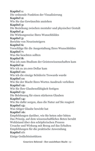 Genevieve Behrend - Ihre unsichtbare Macht - 9 -
Kapitel 1:
Die ordnende Funktion der Visualisierung
Kapitel 2:
Wie Sie das Gewünschte anziehen
Kapitel 3:
Die Beziehung zwischen mentaler und physischer Gestalt
Kapitel 4:
Die Wirkungsweise Ihres Wunschbildes
Kapitel 5:
Berichte von Neueinsteigern
Kapitel 6:
Vorschläge für die Ausgestaltung Ihres Wunschbildes
Kapitel 7:
Was Sie beachten sollten
Kapitel 8:
Was ich zum Studium der Geisteswissenschaften kam
Kapitel 9:
Wie ich zu 20.000 Dollar kam
Kapitel 10:
Wie ich die einzige Schülerin Trowards wurde
Kapitel 11:
Wie Sie der Macht Ihres Wortes Ausdruck verleihen
Kapitel 12:
Wie Sie Ihre Glaubensfähigkeit festigen
Kapitel 13:
Die Belohnung für einen stärkeren Glauben
Kapitel 14:
Wie Sie dafür sorgen, dass die Natur auf Sie reagiert
Kapitel 15:
Was tätiger Glaube bewirkt hat
Kapitel 16:
Empfehlungen darüber, wie Sie beten oder bitten
Das Prinzip, auf dem wissenschaftliches Beten beruht
Wohlstand über den schöpferischen Prozess
Ursache und Wirkung mit Bezug auf das Erhalten
Empfehlungen für die praktische Anwendung
Kapitel 17:
Einige Gedächtnisstützen
 